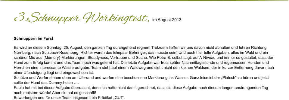 3.Schnupper Workingtest, im August 2013 Schnuppern im Forst  Es wird an diesem Sonntag, 25. August, den ganzen Tag durchgehend regnen! Trotzdem ließen wir uns davon nicht abhalten und fuhren Richtung  Nürnberg, nach Sulzbach-Rosenberg. Richter waren das Ehepaar Behringer, das musste sein! Und auch hier tolle Aufgaben, alles im Wald und ein  schöner Mix aus (Memory)-Markierungen, Steadyness, Vertrauen und Suche. Wie Petra B. selbst sagt: auf A-Niveau und immer so gestaltet, dass der  Hund zum Erfolg kommt und das Team noch was gelernt hat. Die letzte Aufgabe war trotz später Nachmittagsstunde und regennassen Hunden und  Herrchen eine interessante Wasseraufgabe: Team steht auf einem Waldweg und sieht nicht den kleinen Waldsee, der in kurzer Entfernung davor nach  einer Ufersteigung liegt und eingewachsen ist. Schütze und Werfer stehen oben am Uferrand und werfen eine beschossene Markierung ins Wasser. Ganz leise ist der „Platsch“ zu hören und jetzt  sollte der Hund das Dummy holen …. Paula hat mit bei dieser Aufgabe überrascht, denn ich hatte nicht damit gerechnet, dass sie diese Aufgabe nach diesem langen anstrengenden Tag  noch meistern würde! Aber sie hat es geschafft! Bewertungen und für unser Team insgesamt ein Prädikat „GUT“.