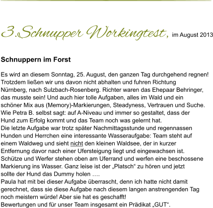 3.Schnupper Workingtest, im August 2013 Schnuppern im Forst  Es wird an diesem Sonntag, 25. August, den ganzen Tag durchgehend regnen!  Trotzdem ließen wir uns davon nicht abhalten und fuhren Richtung  Nürnberg, nach Sulzbach-Rosenberg. Richter waren das Ehepaar Behringer,  das musste sein! Und auch hier tolle Aufgaben, alles im Wald und ein  schöner Mix aus (Memory)-Markierungen, Steadyness, Vertrauen und Suche.  Wie Petra B. selbst sagt: auf A-Niveau und immer so gestaltet, dass der  Hund zum Erfolg kommt und das Team noch was gelernt hat.  Die letzte Aufgabe war trotz später Nachmittagsstunde und regennassen  Hunden und Herrchen eine interessante Wasseraufgabe: Team steht auf  einem Waldweg und sieht nicht den kleinen Waldsee, der in kurzer  Entfernung davor nach einer Ufersteigung liegt und eingewachsen ist. Schütze und Werfer stehen oben am Uferrand und werfen eine beschossene  Markierung ins Wasser. Ganz leise ist der „Platsch“ zu hören und jetzt  sollte der Hund das Dummy holen …. Paula hat mit bei dieser Aufgabe überrascht, denn ich hatte nicht damit  gerechnet, dass sie diese Aufgabe nach diesem langen anstrengenden Tag  noch meistern würde! Aber sie hat es geschafft! Bewertungen und für unser Team insgesamt ein Prädikat „GUT“.